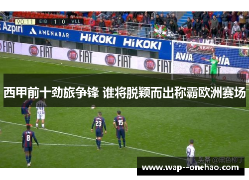 西甲前十劲旅争锋 谁将脱颖而出称霸欧洲赛场