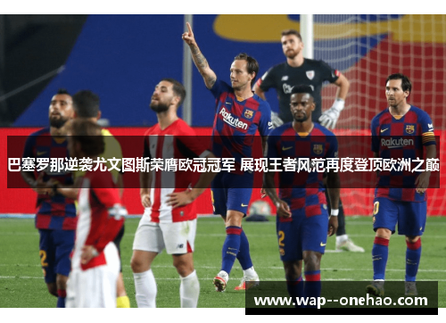 巴塞罗那逆袭尤文图斯荣膺欧冠冠军 展现王者风范再度登顶欧洲之巅