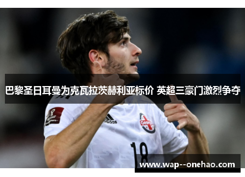 巴黎圣日耳曼为克瓦拉茨赫利亚标价 英超三豪门激烈争夺