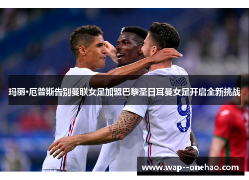 玛丽·厄普斯告别曼联女足加盟巴黎圣日耳曼女足开启全新挑战