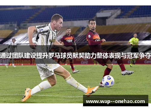 通过团队建设提升罗马球员默契助力整体表现与冠军争夺