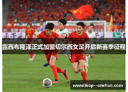 露西布隆泽正式加盟切尔西女足开启新赛季征程
